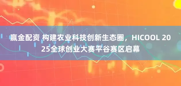 赢金配资 构建农业科技创新生态圈，HICOOL 2025全球创业大赛平谷赛区启幕