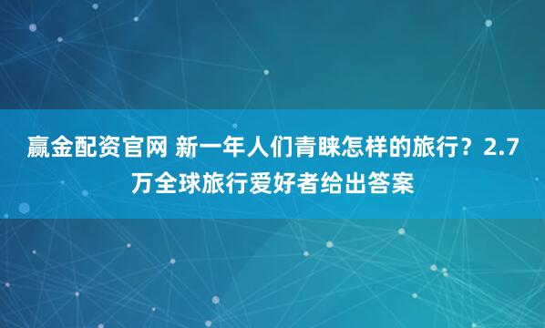 赢金配资官网 新一年人们青睐怎样的旅行？2.7万全球旅行爱好者给出答案