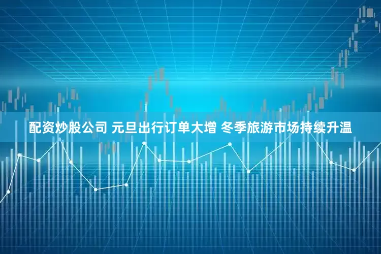 配资炒股公司 元旦出行订单大增 冬季旅游市场持续升温