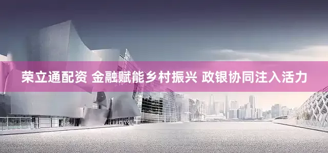荣立通配资 金融赋能乡村振兴 政银协同注入活力