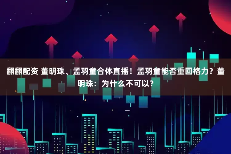 翻翻配资 董明珠、孟羽童合体直播！孟羽童能否重回格力？董明珠：为什么不可以？