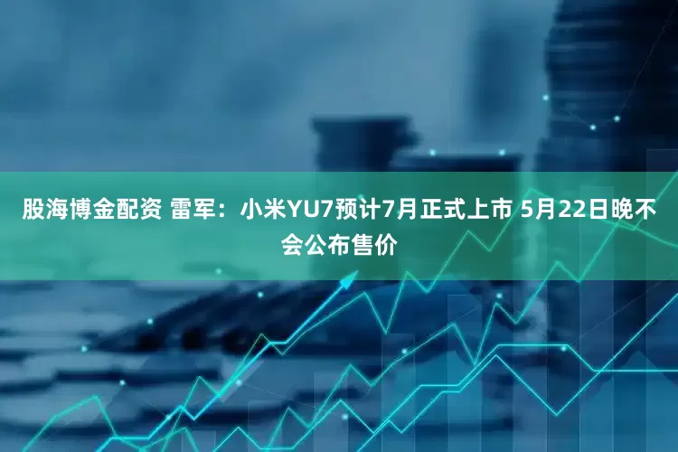 股海博金配资 雷军：小米YU7预计7月正式上市 5月22日晚不会公布售价