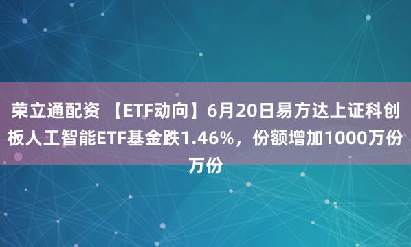 荣立通配资 【ETF动向】6月20日易方达上证科创板人工智能ETF基金跌1.46%，份额增加1000万份