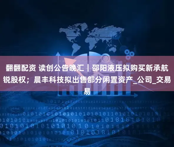 翻翻配资 读创公告晚汇｜邵阳液压拟购买新承航锐股权；晨丰科技拟出售部分闲置资产_公司_交易