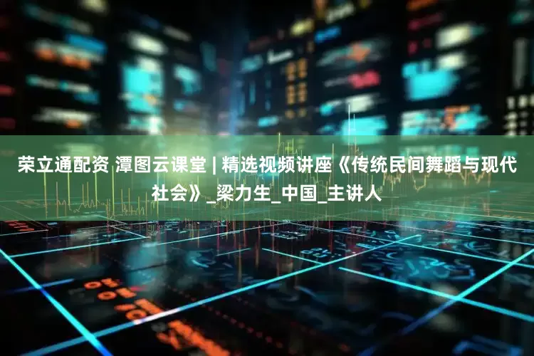 荣立通配资 潭图云课堂 | 精选视频讲座《传统民间舞蹈与现代社会》_梁力生_中国_主讲人