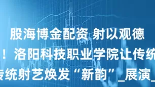 股海博金配资 射以观德，弦动千年！洛阳科技职业学院让传统射艺焕发“新韵”_展演_文化_鲁班