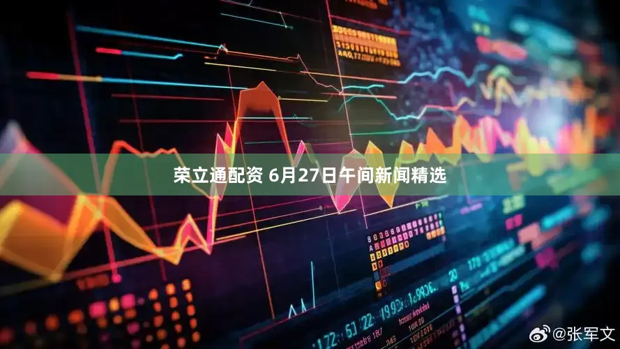 荣立通配资 6月27日午间新闻精选