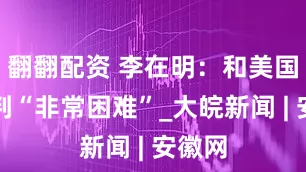 翻翻配资 李在明：和美国的谈判“非常困难”_大皖新闻 | 安徽网