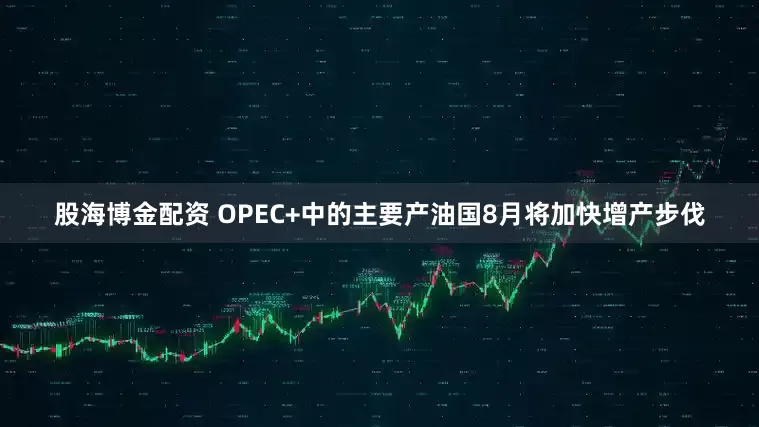 股海博金配资 OPEC+中的主要产油国8月将加快增产步伐