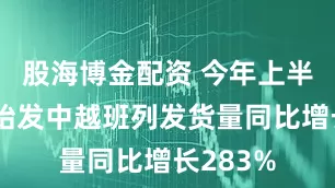 股海博金配资 今年上半年广西始发中越班列发货量同比增长283%