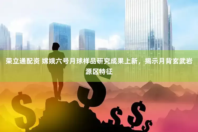 荣立通配资 嫦娥六号月球样品研究成果上新，揭示月背玄武岩源区特征