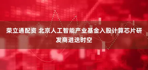 荣立通配资 北京人工智能产业基金入股计算芯片研发商进迭时空