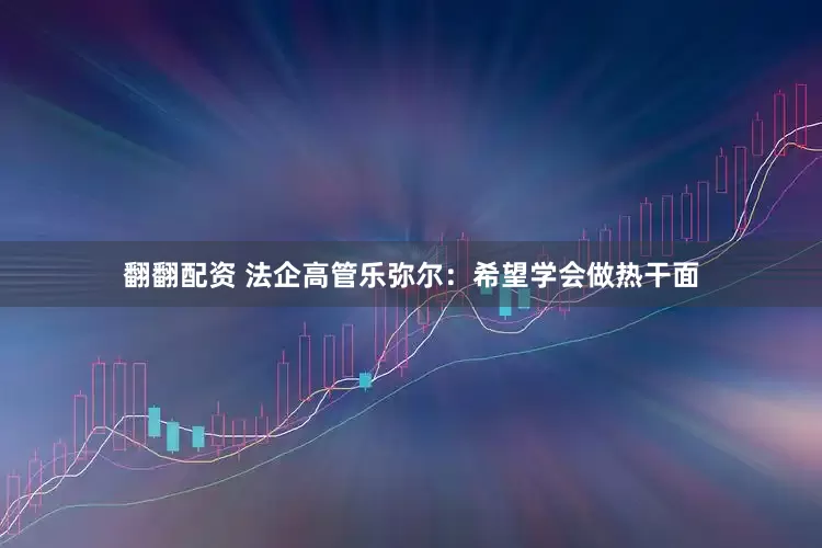 翻翻配资 法企高管乐弥尔：希望学会做热干面