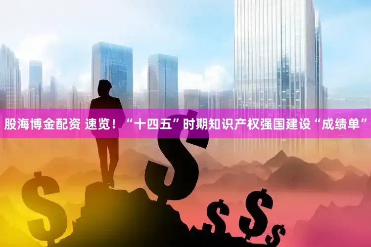 股海博金配资 速览！“十四五”时期知识产权强国建设“成绩单”
