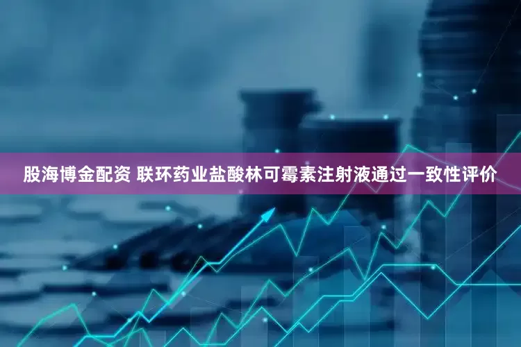 股海博金配资 联环药业盐酸林可霉素注射液通过一致性评价