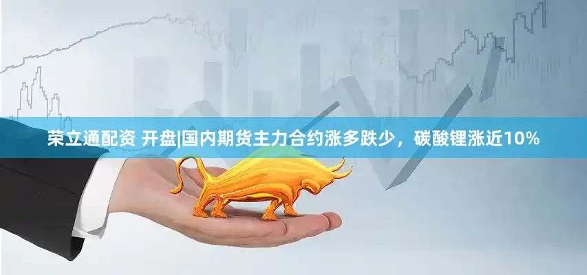 荣立通配资 开盘|国内期货主力合约涨多跌少，碳酸锂涨近10%
